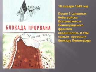 18 января 1943 год
После 7- дневных
боѐв войска
Волховского и
Ленинградского
фронтов
соединились и тем
самым прорвали
блокаду Ленинграда.

 