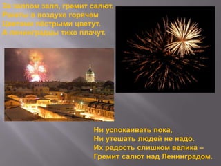 За залпом залп, гремит салют.
Ракеты в воздухе горячем
Цветами пѐстрыми цветут.
А ленинградцы тихо плачут.

Ни успокаивать пока,
Ни утешать людей не надо.
Их радость слишком велика –
Гремит салют над Ленинградом.

 