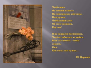 Чтоб снова
На земной планете
Не повторилось той зимы,
Нам нужно,
Чтобы наши дети
Об этом помнили,
Как мы!
Я не напрасно беспокоюсь,
Чтоб не забылась та война:
Ведь эта память – наша
совесть.
Она,
Как сила, нам нужна…
Ю. Воронин

 