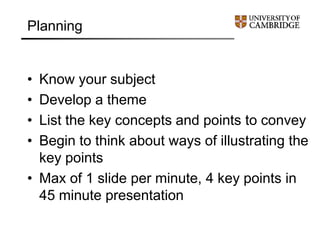 Planning
• Know your subject
• Develop a theme
• List the key concepts and points to convey
• Begin to think about ways of illustrating the
key points
• Max of 1 slide per minute, 4 key points in
45 minute presentation
 