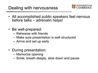 Dealing with nervousness
• All accomplished public speakers feel nervous
before talks – adrenalin helps!
• Be well-prepared:
– Rehearse with friends
– Make sure presentation is well structured
– Arrive and set up early
• During presentation:
– Memorize opening
– Smile, breath deeply, slow down and pause
 
