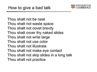 Thou shalt not be neat
Thou shalt not waste space
Thou shalt not covet brevity
Thou shalt cover thy naked slides
Thou shalt not write large
Thou shalt not use color
Thou shalt not illustrate
Thou shalt not make eye contact
Thou shalt not skip slides in a long talk
Thou shalt not practice
How to give a bad talk
 