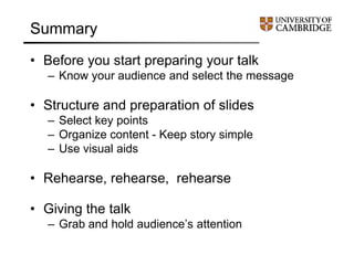 Summary
• Before you start preparing your talk
– Know your audience and select the message
• Structure and preparation of slides
– Select key points
– Organize content - Keep story simple
– Use visual aids
• Rehearse, rehearse, rehearse
• Giving the talk
– Grab and hold audience’s attention
 
