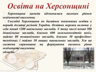 Херсонщина завжди відзначалася високим рівнем
освіченості населення.
Сьогодні Херсонщина по багатьох показниках освіти в
першій десятці регіонів України. Освітня мережа включає у
себе понад 1200 навчальних закладів. У тому числі понад 500
дошкільних закладів, близько 600 загальноосвітніх шкіл,
майже 80 позашкільних закладів, близько 30 професійно-
технічних і майже 30 вищих навчальних закладів. Уся ця
система спрямована на формування високого рівня
освіченості населення
області.
 