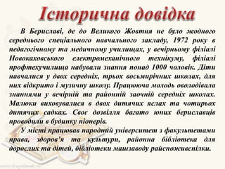 В Бериславі, де до Великого Жовтня не було жодного
середнього спеціального навчального закладу, 1972 року в
педагогічному та медичному училищах, у вечірньому філіалі
Новокаховського електромеханічного технікуму, філіалі
профтехучилища набували знання понад 1000 чоловік. Діти
навчалися у двох середніх, трьох восьмирічних школах, для
них відкрито і музичну школу. Працююча молодь оволодівала
знаннями у вечірній та районній заочній середніх школах.
Малюки виховувалися в двох дитячих яслах та чотирьох
дитячих садках. Своє дозвілля багато юних бериславців
проводили в будинку піонерів.
У місті працював народний університет з факультетами
права, здоров’я та культури, районна бібліотека для
дорослих та дітей, бібліотеки машзаводу райспоживспілки.
 