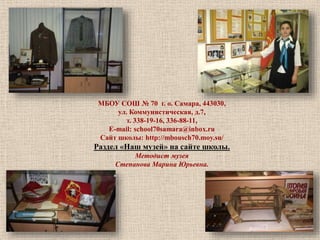 МБОУ СОШ № 70 г. о. Самара, 443030, 
ул. Коммунистическая, д.7, 
т. 338-19-16, 336-88-11, 
E-mail: school70samara@inbox.ru 
Сайт школы: http://mbousch70.moy.su/ 
Раздел «Наш музей» на сайте школы. 
Методист музея 
Степанова Марина Юрьевна. 
