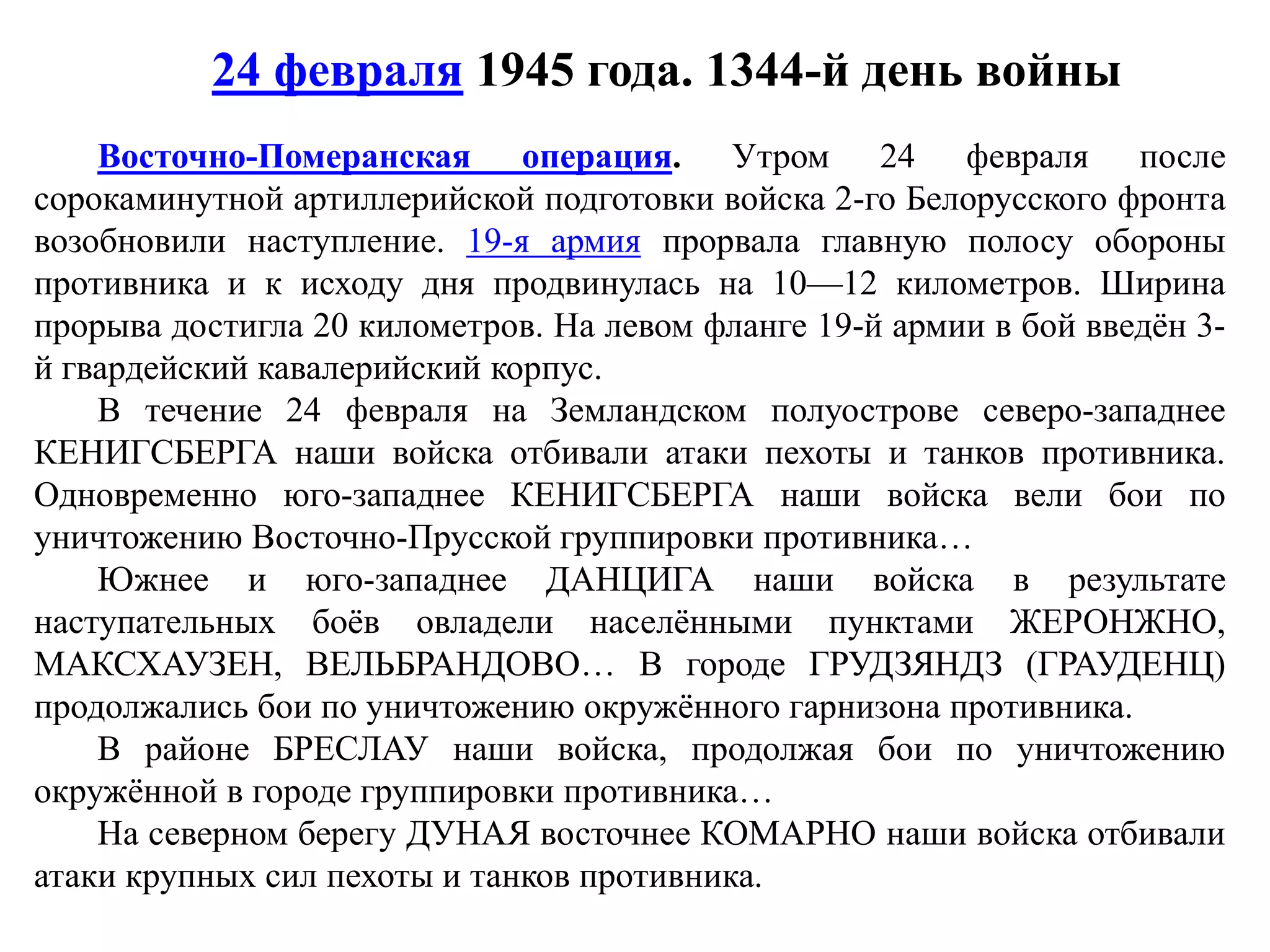 Восточно-Померанская операция. Утром 24 февраля после
сорокаминутной артиллерийской подготовки войска 2-го Белорусского фронта
возобновили наступление. 19-я армия прорвала главную полосу обороны
противника и к исходу дня продвинулась на 10—12 километров. Ширина
прорыва достигла 20 километров. На левом фланге 19-й армии в бой введён 3-
й гвардейский кавалерийский корпус.
В течение 24 февраля на Земландском полуострове северо-западнее
КЕНИГСБЕРГА наши войска отбивали атаки пехоты и танков противника.
Одновременно юго-западнее КЕНИГСБЕРГА наши войска вели бои по
уничтожению Восточно-Прусской группировки противника…
Южнее и юго-западнее ДАНЦИГА наши войска в результате
наступательных боёв овладели населёнными пунктами ЖЕРОНЖНО,
МАКСХАУЗЕН, ВЕЛЬБРАНДОВО… В городе ГРУДЗЯНДЗ (ГРАУДЕНЦ)
продолжались бои по уничтожению окружённого гарнизона противника.
В районе БРЕСЛАУ наши войска, продолжая бои по уничтожению
окружённой в городе группировки противника…
На северном берегу ДУНАЯ восточнее КОМАРНО наши войска отбивали
атаки крупных сил пехоты и танков противника.
24 февраля 1945 года. 1344-й день войны
 