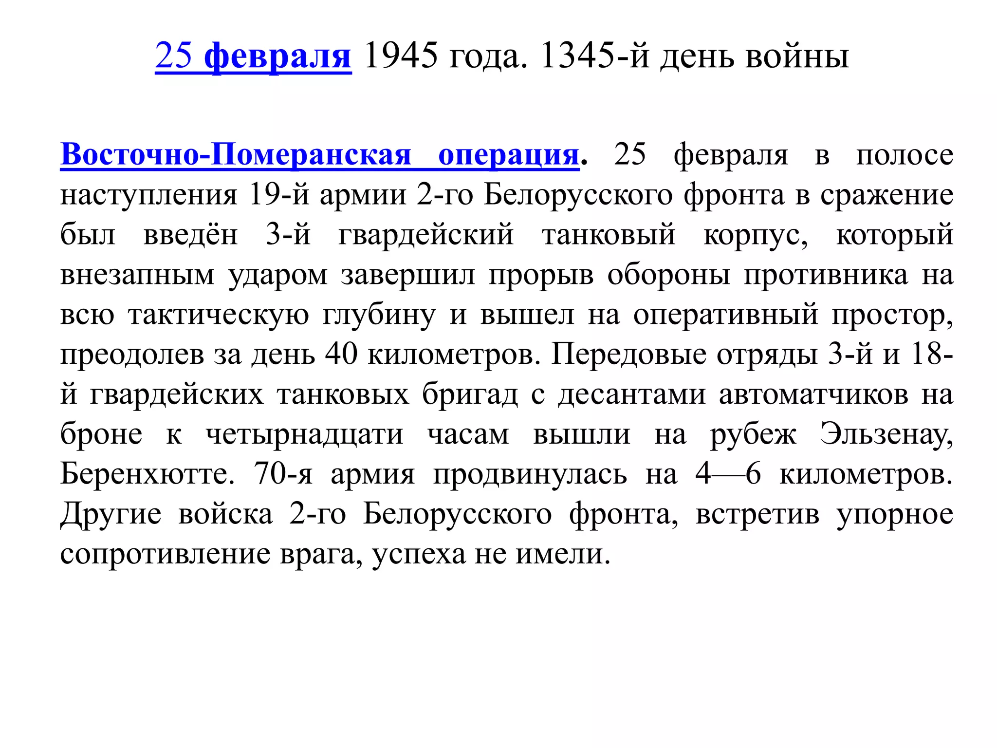25 февраля 1945 года. 1345-й день войны
Восточно-Померанская операция. 25 февраля в полосе
наступления 19-й армии 2-го Белорусского фронта в сражение
был введён 3-й гвардейский танковый корпус, который
внезапным ударом завершил прорыв обороны противника на
всю тактическую глубину и вышел на оперативный простор,
преодолев за день 40 километров. Передовые отряды 3-й и 18-
й гвардейских танковых бригад с десантами автоматчиков на
броне к четырнадцати часам вышли на рубеж Эльзенау,
Беренхютте. 70-я армия продвинулась на 4—6 километров.
Другие войска 2-го Белорусского фронта, встретив упорное
сопротивление врага, успеха не имели.
 