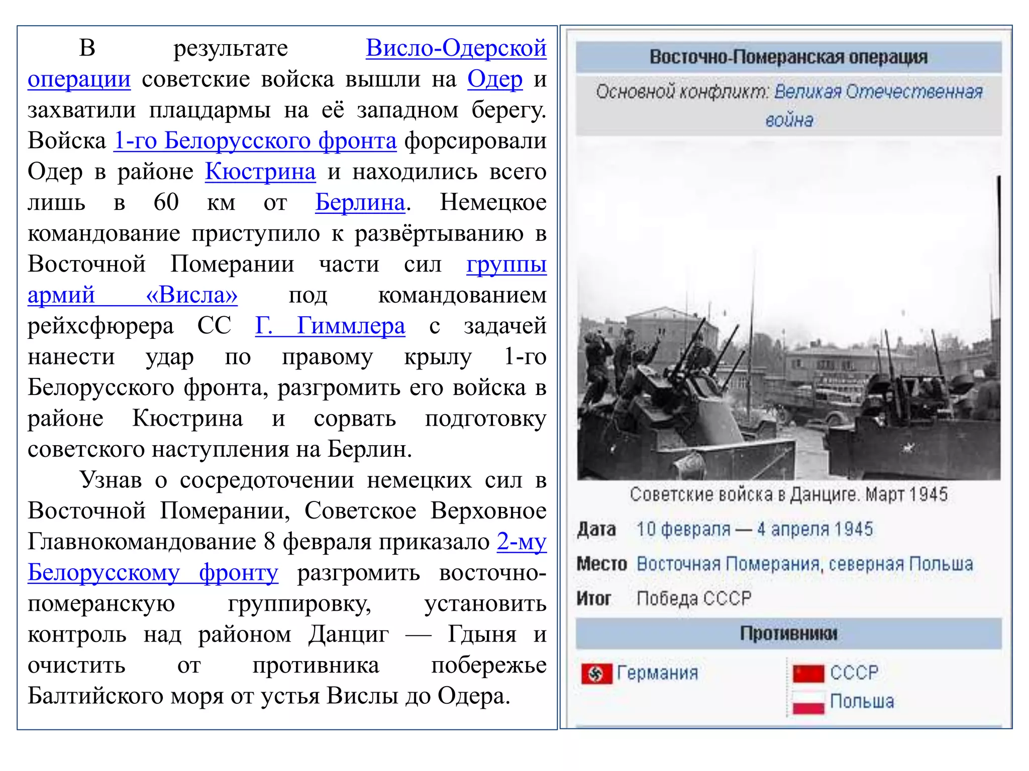 В результате Висло-Одерской
операции советские войска вышли на Одер и
захватили плацдармы на её западном берегу.
Войска 1-го Белорусского фронта форсировали
Одер в районе Кюстрина и находились всего
лишь в 60 км от Берлина. Немецкое
командование приступило к развёртыванию в
Восточной Померании части сил группы
армий «Висла» под командованием
рейхсфюрера СС Г. Гиммлера с задачей
нанести удар по правому крылу 1-го
Белорусского фронта, разгромить его войска в
районе Кюстрина и сорвать подготовку
советского наступления на Берлин.
Узнав о сосредоточении немецких сил в
Восточной Померании, Советское Верховное
Главнокомандование 8 февраля приказало 2-му
Белорусскому фронту разгромить восточно-
померанскую группировку, установить
контроль над районом Данциг — Гдыня и
очистить от противника побережье
Балтийского моря от устья Вислы до Одера.
 