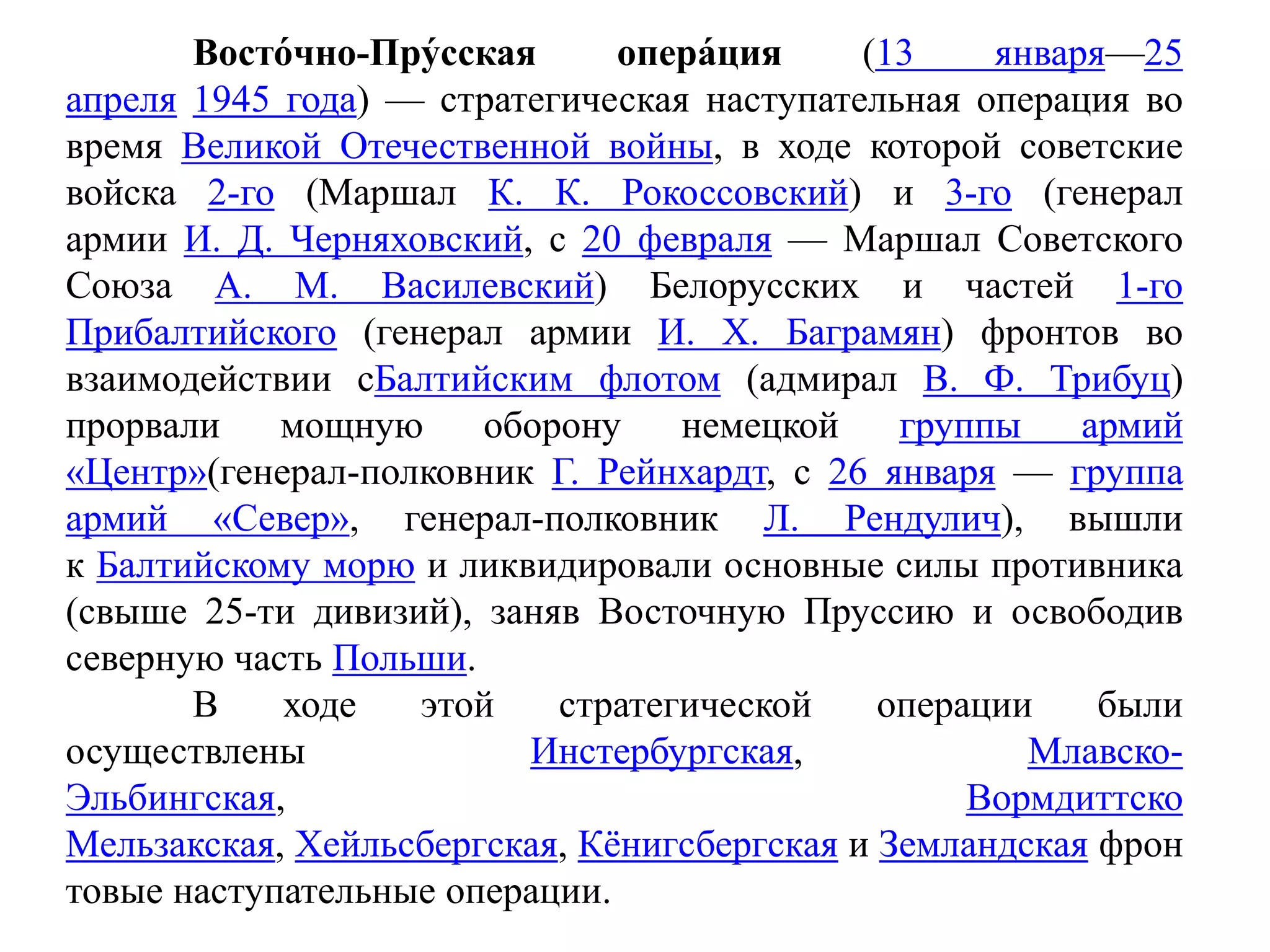 Восто́чно-Пру́сская опера́ция (13 января—25
апреля 1945 года) — стратегическая наступательная операция во
время Великой Отечественной войны, в ходе которой советские
войска 2-го (Маршал К. К. Рокоссовский) и 3-го (генерал
армии И. Д. Черняховский, с 20 февраля — Маршал Советского
Союза А. М. Василевский) Белорусских и частей 1-го
Прибалтийского (генерал армии И. X. Баграмян) фронтов во
взаимодействии сБалтийским флотом (адмирал В. Ф. Трибуц)
прорвали мощную оборону немецкой группы армий
«Центр»(генерал-полковник Г. Рейнхардт, с 26 января — группа
армий «Север», генерал-полковник Л. Рендулич), вышли
к Балтийскому морю и ликвидировали основные силы противника
(свыше 25-ти дивизий), заняв Восточную Пруссию и освободив
северную часть Польши.
В ходе этой стратегической операции были
осуществлены Инстербургская, Млавско-
Эльбингская, Вормдиттско
Мельзакская, Хейльсбергская, Кёнигсбергская и Земландская фрон
товые наступательные операции.
 