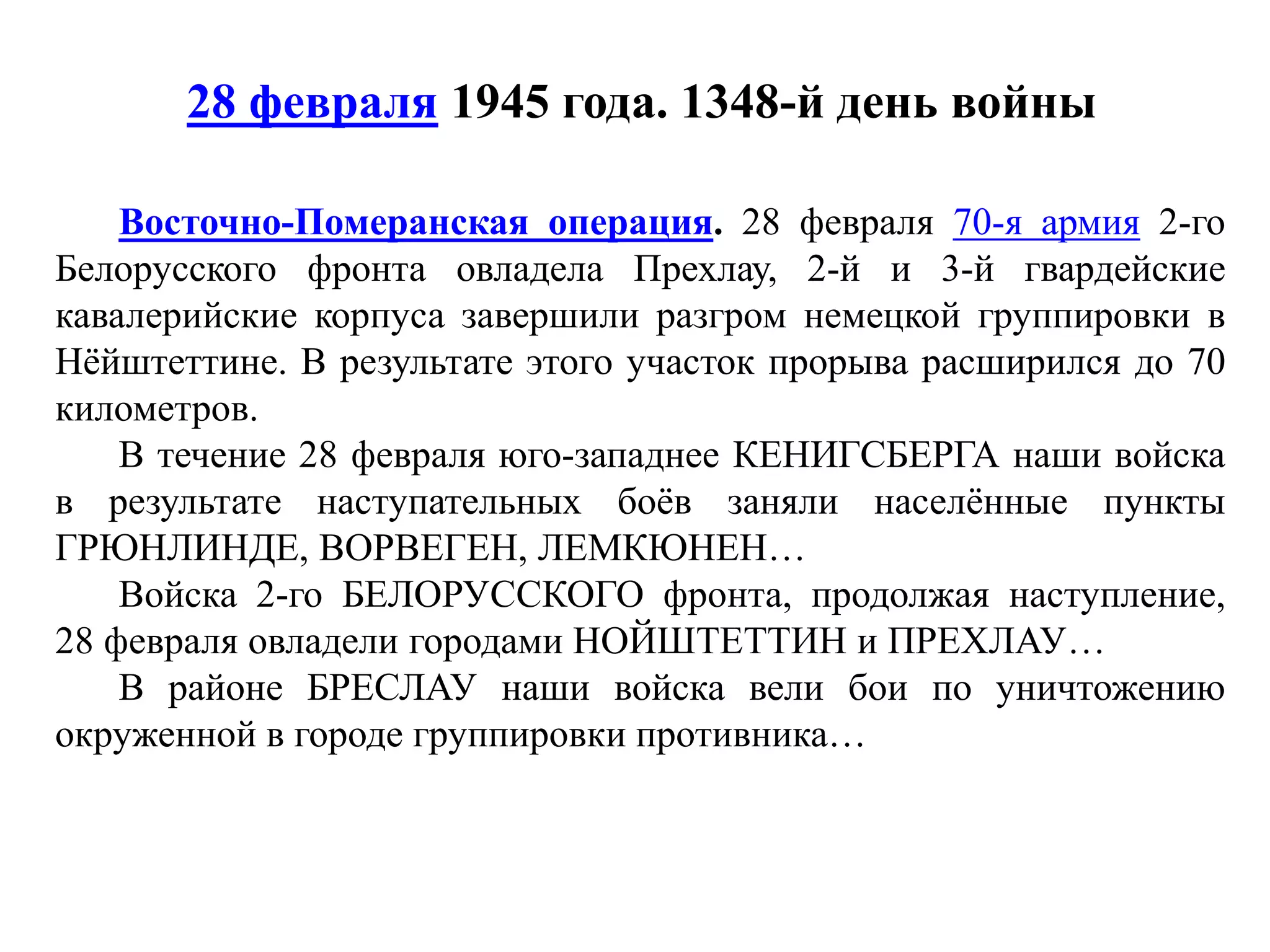 28 февраля 1945 года. 1348-й день войны
Восточно-Померанская операция. 28 февраля 70-я армия 2-го
Белорусского фронта овладела Прехлау, 2-й и 3-й гвардейские
кавалерийские корпуса завершили разгром немецкой группировки в
Нёйштеттине. В результате этого участок прорыва расширился до 70
километров.
В течение 28 февраля юго-западнее КЕНИГСБЕРГА наши войска
в результате наступательных боёв заняли населённые пункты
ГРЮНЛИНДЕ, ВОРВЕГЕН, ЛЕМКЮНЕН…
Войска 2-го БЕЛОРУССКОГО фронта, продолжая наступление,
28 февраля овладели городами НОЙШТЕТТИН и ПРЕХЛАУ…
В районе БРЕСЛАУ наши войска вели бои по уничтожению
окруженной в городе группировки противника…
 