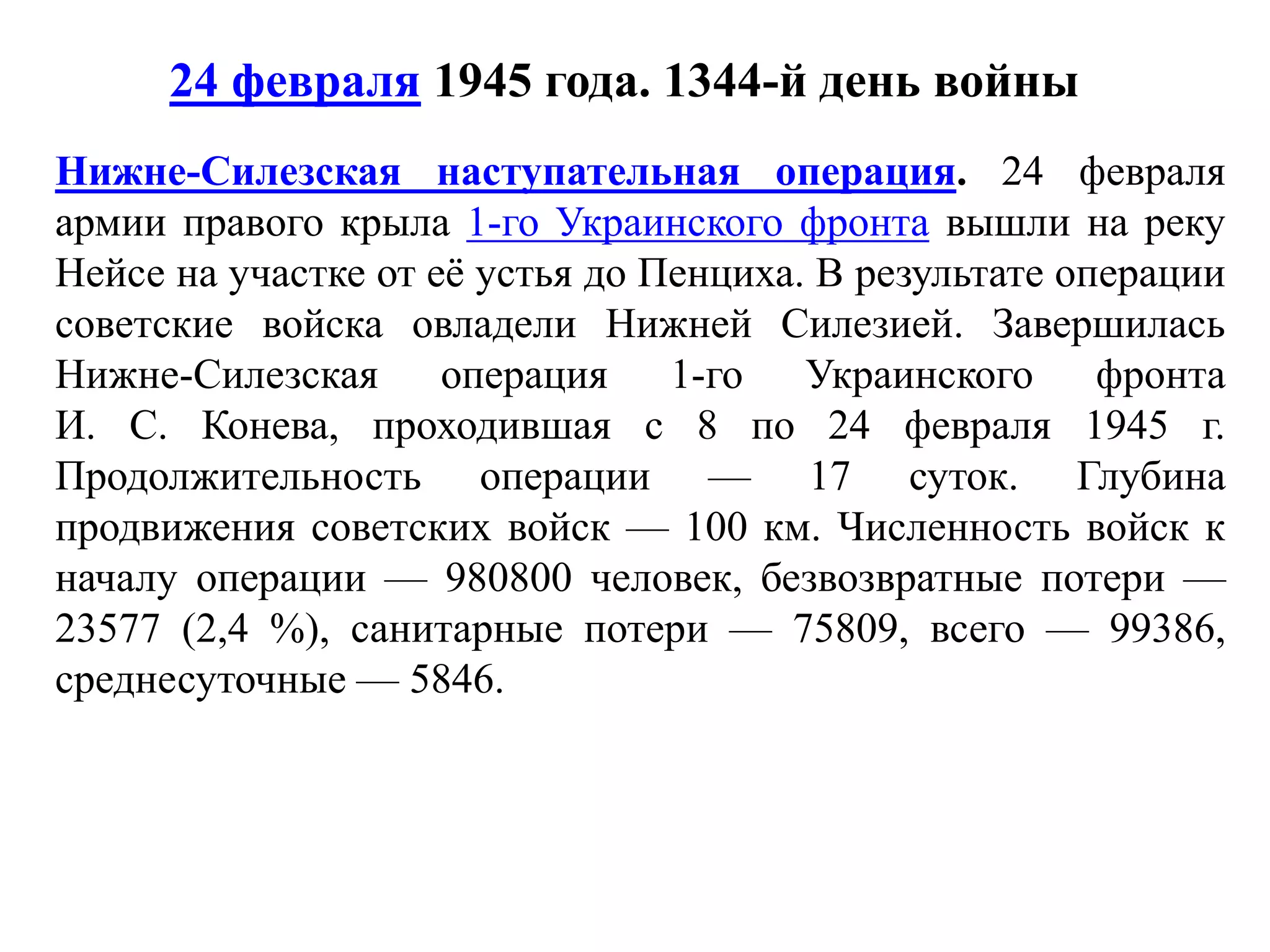 24 февраля 1945 года. 1344-й день войны
Нижне-Силезская наступательная операция. 24 февраля
армии правого крыла 1-го Украинского фронта вышли на реку
Нейсе на участке от её устья до Пенциха. В результате операции
советские войска овладели Нижней Силезией. Завершилась
Нижне-Силезская операция 1-го Украинского фронта
И. С. Конева, проходившая с 8 по 24 февраля 1945 г.
Продолжительность операции — 17 суток. Глубина
продвижения советских войск — 100 км. Численность войск к
началу операции — 980800 человек, безвозвратные потери —
23577 (2,4 %), санитарные потери — 75809, всего — 99386,
среднесуточные — 5846.
 