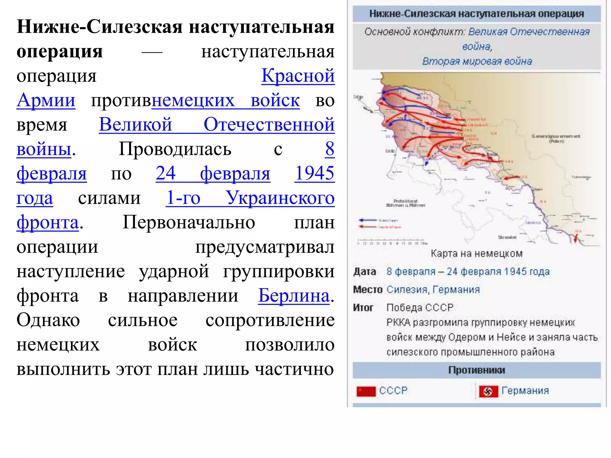 Нижне-Силезская наступательная
операция — наступательная
операция Красной
Армии противнемецких войск во
время Великой Отечественной
войны. Проводилась с 8
февраля по 24 февраля 1945
года силами 1-го Украинского
фронта. Первоначально план
операции предусматривал
наступление ударной группировки
фронта в направлении Берлина.
Однако сильное сопротивление
немецких войск позволило
выполнить этот план лишь частично
 