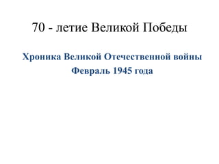70 - летие Великой Победы
Хроника Великой Отечественной войны
Февраль 1945 года
 