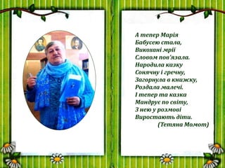 А тепер Марія
Бабусею стала,
Викохані мрії
Словом пов’язала.
Народила казку
Сонячну і гречну,
Загорнула в книжку,
Роздала ...