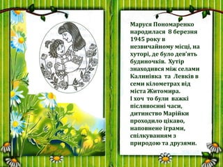 Маруся Пономаренко
народилася 8 березня
1945 року в
незвичайному місці, на
хуторі, де було дев’ять
будиночків. Хутір
знахо...