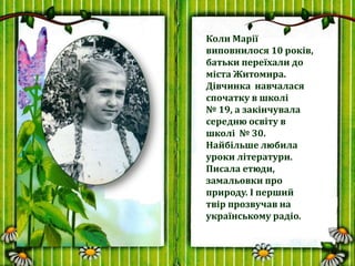 Коли Марії
виповнилося 10 років,
батьки переїхали до
міста Житомира.
Дівчинка навчалася
спочатку в школі
№ 19, а закінчува...