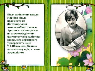Після закінчення школи
Марійка пішла
працювати на
Житомирський
льонокомбінат ткалею
і разом з тим поступила
на заочне відд...
