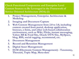 10
Check Functional Components and Enterprise Level
Content Sources to Be Leveraged in the Framework of
Service Oriented Architecture (SOA) (1)
1. Project Management, Enterprise Architecture &
Modeling
2. Imaging and Document Capture
3. Web Content Management from 2.0 to 3.0, including
content created from portal, desktop application,
browser, e-form, and other web-based collaboration
environment, such as Wiki, Flickr, instant messaging,
Yahoo 360 & Food Site, Oracle OTN Site, MySpace,
blog, RSS, social tagging, recommend, etc.
4. Document Management
5. Record and Retention Management
6. Digital Asset Management
7. ECM (Electronic Content Management) - Taxonomy,
Thesauri, Topic Map, Meta-data
 