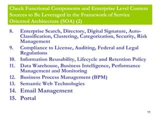 11
Check Functional Components and Enterprise Level Content
Sources to Be Leveraged in the Framework of Service
Oriented Architecture (SOA) (2)
8. Enterprise Search, Directory, Digital Signature, Auto-
Classification, Clustering, Categorization, Security, Risk
Management
9. Compliance to License, Auditing, Federal and Legal
Regulations
10. Information Reusability, Lifecycle and Retention Policy
11. Data Warehouse, Business Intelligence, Performance
Management and Monitoring
12. Business Process Management (BPM)
13. Semantic Web Technologies
14. Email Management
15. Portal
 
