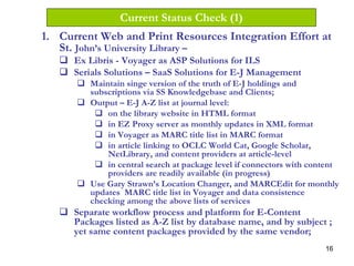 16
Current Status Check (1)
1. Current Web and Print Resources Integration Effort at
St. John’s University Library –
Ex Libris - Voyager as ASP Solutions for ILS
Serials Solutions – SaaS Solutions for E-J Management
Maintain singe version of the truth of E-J holdings and
subscriptions via SS Knowledgebase and Clients;
Output – E-J A-Z list at journal level:
on the library website in HTML format
in EZ Proxy server as monthly updates in XML format
in Voyager as MARC title list in MARC format
in article linking to OCLC World Cat, Google Scholar,
NetLibrary, and content providers at article-level
in central search at package level if connectors with content
providers are readily available (in progress)
Use Gary Strawn’s Location Changer, and MARCEdit for monthly
updates MARC title list in Voyager and data consistence
checking among the above lists of services
Separate workflow process and platform for E-Content
Packages listed as A-Z list by database name, and by subject ;
yet same content packages provided by the same vendor;
 
