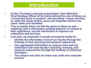 3
Introduction
• At this Thursday’s keynote presentation, Oren Beit-Arie –
Chief Strategy Officer of Ex Libris defined the role of library as
‘connecting users to content’, and providing ‘unique services,
to tailor the needs of their users and integrate service into
users’ tasks and workflow.’
• This is exactly where we feel the game is about as well –
modeling user’s information seeking behavior in context of
their experience, use the information to improve our
collections and services.
• Last year, we proposed a sample conceptual model to:
– Identify the information need of our faculty through the
footstep of their teaching and research experience;
– Use aggregated information to measure how well our
collections will meet faculty’s teaching, learning, and
research requirement through the footstep of collection
managers;
– The subject area that we chose was math and computer
science
 