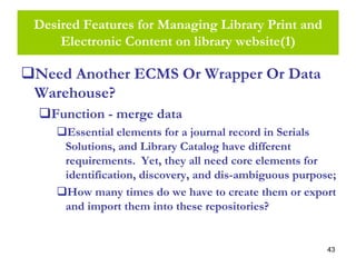 43
Desired Features for Managing Library Print and
Electronic Content on library website(1)
Need Another ECMS Or Wrapper Or Data
Warehouse?
Function - merge data
Essential elements for a journal record in Serials
Solutions, and Library Catalog have different
requirements. Yet, they all need core elements for
identification, discovery, and dis-ambiguous purpose;
How many times do we have to create them or export
and import them into these repositories?
 