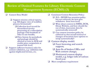 45
Review of Desired Features for Library Electronic Content
Management Systems (ECMS) (3)
Content Data Model
Support mission critical reports,
e.g. 360 degree view of workflow
process for journals?
Collection level record for
hierarchical invoice
processing of a subscription
package with hundreds of
titles in one bundle;
Price history for periodicals
and package should be
allowed to exist in ACQ and
enable price comparison at
journal title level;
Support sufficient business rules for
content validation, e.g. validation rule
against duplicated invoice, etc.
Consistent Content Retention Policy:
ILS – MFHD has retention policy
but not enforced; An item gets
withdrawn from item level;
What about content in ERMS, DCM,
library Website, and how should the
out of date, inaccurate data be
systematically removed?
Can content retention policy be
enforced so that record removal or
changes of locations have options to
setup systematically?
Content display model:
Facet browsing and search
support;
Auto fix of broken URLs and
Web content change;
Horizontal content display
model, e.g. ledger info of various
fiscal year
Meet compliance requirement
 