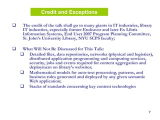 7
The credit of the talk shall go to many giants in IT industries, library
IT industries, especially former Endeavor and later Ex Libris
Information Systems, End User 2007 Program Planning Committee,
St. John’s University Library, NYU SCPS faculty;
What Will Not Be Discussed for This Talk:
Detailed files, data repositories, networks (physical and logistics),
distributed application programming and computing services,
security, jobs and events required for content aggregation and
deployment on library’s websites;
Mathematical models for auto-text processing, patterns, and
business rules generated and deployed by any given semantic
Web application;
Stacks of standards concerning key content technologies
Credit and Exceptions
 