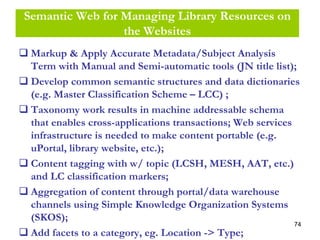 74
Semantic Web for Managing Library Resources on
the Websites
Markup & Apply Accurate Metadata/Subject Analysis
Term with Manual and Semi-automatic tools (JN title list);
Develop common semantic structures and data dictionaries
(e.g. Master Classification Scheme – LCC) ;
Taxonomy work results in machine addressable schema
that enables cross-applications transactions; Web services
infrastructure is needed to make content portable (e.g.
uPortal, library website, etc.);
Content tagging with w/ topic (LCSH, MESH, AAT, etc.)
and LC classification markers;
Aggregation of content through portal/data warehouse
channels using Simple Knowledge Organization Systems
(SKOS);
Add facets to a category, eg. Location -> Type;
 