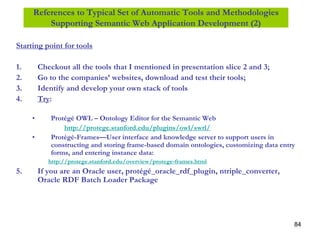 84
References to Typical Set of Automatic Tools and Methodologies
Supporting Semantic Web Application Development (2)
Starting point for tools
1. Checkout all the tools that I mentioned in presentation slice 2 and 3;
2. Go to the companies’ websites, download and test their tools;
3. Identify and develop your own stack of tools
4. Try:
• Protégé OWL – Ontology Editor for the Semantic Web
http://protege.stanford.edu/plugins/owl/swrl/
• Protégé-Frames—User interface and knowledge server to support users in
constructing and storing frame-based domain ontologies, customizing data entry
forms, and entering instance data:
http://protege.stanford.edu/overview/protege-frames.html
5. If you are an Oracle user, protégé_oracle_rdf_plugin, ntriple_converter,
Oracle RDF Batch Loader Package
 