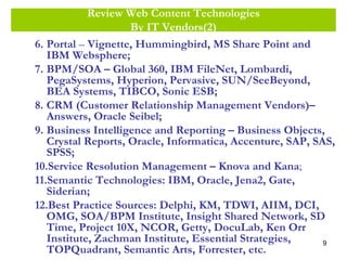 9
Review Web Content Technologies
By IT Vendors(2)
6. Portal – Vignette, Hummingbird, MS Share Point and
IBM Websphere;
7. BPM/SOA – Global 360, IBM FileNet, Lombardi,
PegaSystems, Hyperion, Pervasive, SUN/SeeBeyond,
BEA Systems, TIBCO, Sonic ESB;
8. CRM (Customer Relationship Management Vendors)–
Answers, Oracle Seibel;
9. Business Intelligence and Reporting – Business Objects,
Crystal Reports, Oracle, Informatica, Accenture, SAP, SAS,
SPSS;
10.Service Resolution Management – Knova and Kana;
11.Semantic Technologies: IBM, Oracle, Jena2, Gate,
Siderian;
12.Best Practice Sources: Delphi, KM, TDWI, AIIM, DCI,
OMG, SOA/BPM Institute, Insight Shared Network, SD
Time, Project 10X, NCOR, Getty, DocuLab, Ken Orr
Institute, Zachman Institute, Essential Strategies,
TOPQuadrant, Semantic Arts, Forrester, etc.
 