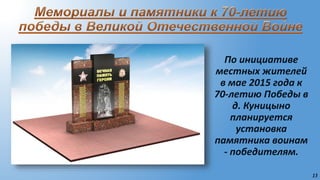 13
По инициативе
местных жителей
в мае 2015 года к
70-летию Победы в
д. Куницыно
планируется
установка
памятника воинам
- победителям.
 