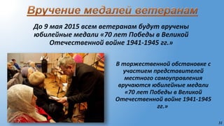 31
До 9 мая 2015 всем ветеранам будут вручены
юбилейные медали «70 лет Победы в Великой
Отечественной войне 1941-1945 гг.»
В торжественной обстановке с
участием представителей
местного самоуправления
вручаются юбилейные медали
«70 лет Победы в Великой
Отечественной войне 1941-1945
гг.»
 