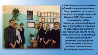 36
В МОУ Гаврильцевская средняя
общеобразовательная школа
была проведена историко-
краеведческая конференция «И
Помнит МИР Спасенный»,
посвященная подвигу
советских солдат на Курской
дуге и Днепровской операции
по форсированию Днепра и
освобождению города Киева.
После окончания конференции
в школе была открыта
памятная мемориальная
доска, как дань памяти о
великом подвиге Ивана
Михайловича Матвейцева.
 