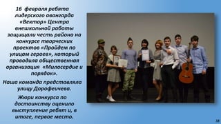 38
16 февраля ребята
лидерского авангарда
«Вектор» Центра
внешкольной работы
защищали честь района на
конкурсе творческих
проектов «Пройдем по
улицам героев», который
проводила общественная
организация «Милосердие и
порядок».
Наша команда представляла
улицу Дорофеичева.
Жюри конкурса по
достоинству оценило
выступление ребят и, в
итоге, первое место.
 