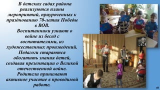 40
В детских садах района
реализуются планы
мероприятий, приуроченных к
празднованию 70-летия Победы
в ВОВ.
Воспитанники узнают о
войне из бесед с
воспитателями, из
художественных произведений.
Педагоги стараются
обогатить знания детей,
создавая презентации о Великой
отечественной войне.
Родители принимают
активное участие в проводимой
работе.
 