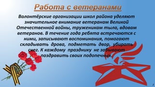 5
Волонтёрские организации школ района уделяют
значительное внимание ветеранам Великой
Отечественной войны, труженикам тыла, вдовам
ветеранов. В течение года ребята встречаются с
ними, записывают воспоминания, помогают
складывать дрова, подметать двор, убирать
снег. К каждому празднику не забывают
поздравить своих подопечных.
 