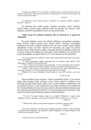 5
O, güneşi bir aydınlık, ay'ı bir ışık yapan ve senelerin sayısını ve hesabını bilesiniz diye, aya
menziller ayarlayandır. Allah bunu ancak gerçek ile oluşturmuştur. O, bilecek olan bir toplum için
âyetleri ayrıntılı olarak açıklar.
(Yunus/5)
Ve Ankebut/44, Hicr/85, Rum/8, Zümer/5, Duhan/38, 39, Casiye/22, Ahkaf/3, Teğabün/3,
Zariyat/23, Hakka/51.
Bu ayetlerde konu edilen gerçek, “bunların muvakkat; süreli” oluşudur.
Kâinata bakan, gözlem yapan, araştıran herkes bu gerçeği, yani bunların süreli
olduğunu, sürelerini tamamladıktan sonra yok olacaklarını anlar.
4
Allah, insanı bir nutfeden oluşturdu. Bir de bakarsın ki, o apaçık bir
düşmandır.
Bu ayette Rabbimiz, insanı bir nutfeden [döllenmiş yumurtadan] yarattığını;
böyle olmasına rağmen insanın bunu unutup Allah’a hasımlığa soyunduğunu
açıklarken hem kendi varlığının delillerine hem de insanın nankör yapısına dikkat
çekmektedir. İnsanı çok hakir, değersiz bir konumdan çok saygın bir duruma
getirenin bizzat Allah olmasına rağmen insanoğlu kerameti kendisinden belleyerek
ve geçici nimetlere bel bağlayarak şımarmakta, böylece Rabbine karşı nankörce bir
tutum takınmaktadır. Bu durum daha evvel Ya Sin suresinde de dile getirilmişti:
77
Ve o kişi, kendisini bir nutfeden/ bir damla sudan oluşturduğumuzu görmedi mi de şimdi o
apaçık bir düşmandır.
78
Ve kendi oluşturuluşunu dikkate almayarak Bize bir örnekleme yaptı: Dedi ki: “Kim
diriltecekmiş o kemikleri? Onlar çürümüş iken!”
79,80
De ki: “Onları ilk defa oluşturan onları diriltecektir. Ve O, her oluşturmayı çok iyi bilendir.
O, size o yemyeşil ağaçtan bir ateş/oksijen yapandır. Şimdi de siz oksijenden yakıp duruyorsunuz.
81
Gökleri ve yeri oluşturan, onlar gibilerini de oluşturmaya güç yetiren değil midir? Evet,
elbette güç yetirendir! Ve O, çok çok mükemmel oluşturandır, çok iyi bilendir.
82
Şüphesiz ki O, bir şeyi dilediğinde, O'nun buyruğu/işi o şeye “Ol!” demektir; o da hemen
oluverir.
(Ya Sin/77–82)
İnsanın Rabbine hasım kesilmesi, Allah’ın gönderdiği elçileri ve bu elçilerin
tebliğ ettiği mesajları kabul etmemesi, bunun sonucu olarak da öldükten sonra
dirileceği gerçeğini inkâr ederek Allah’a karşı sorumlu olduğunu reddetmesidir. Bu
tıynettekiler kıyameti ve haşri yalanlamaya çok istekli davranarak bu hasımlıklarını
her fırsatta hareketleriyle ortaya koymaya çalışırlar. Bunu Resulullah döneminde açık
açık yaparken günümüzdeki temsilcileri ise aynı düşmanlığı sinsi yöntemlerle, çoğu
zaman da bilimsel jargon kullanarak yapmaya kalkışmaktadırlar:
15-17
Ve onlar: “Bu apaçık büyüden başka bir şey değildir. Öldüğümüz ve toprak, kemik
olduğumuz zaman mı, gerçekten mi biz tekrar dirilecekmişiz? Önceki atalarımız da mı?” diyorlar.
(Saffat/16)
73,74
Şimdi bir bak, Allah'ın arıtılmış kulları dışındaki o uyarılanların sonu nasıl oldu?
(Saffat/53)
2,3
Ama onlar, kendilerine içlerinden uyarıcı geldiğine şaşırdılar da kâfirler; Allah'ın ilâhlığını
ve rabliğini bilerek reddedenler, “Bu, şaşılacak bir şeydir! Öldüğümüz ve bir toprak olduğumuz vakit
mi? Bu, uzak bir dönüştür” dediler.
(Kaf/2, 3)
Ve Secde/10, İsra/49, İsra/98, Müminun/35.
13
 