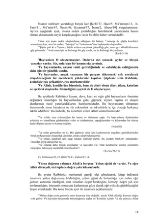 İnsanın nutfeden yaratıldığı birçok kez [Kehf/37, Hacc/5, Mü’minun/13, 14,
Fatır/11, Mü’min/67, Necm/46, Kıyamet/37, İnsan/2, Abese/19] vurgulanmıştır.
Ayrıca aşağıdaki ayet, insana neden yaratıldığını hatırlatarak yaratıcısına hasım
olması durumunda neyle karşılaşacağını veciz bir dille haber vermektedir:
5
Onun için insan neden oluşturulmuş olduğuna bir baksın; 6,7
omurga ile göğüs kemikleri
arasından çıkan, atıcı bir sudan; “östrojen” ve “testosteron”dan başlanarak oluşturuldu.
8,9
Şüphe yok ki o Yaratıcı, bütün sırların meydana çıkarıldığı gün, onun geri döndürülmesine
güç yetirendir. 10
Artık onun için ne herhangi bir güç vardır, ne de herhangi bir yardımcı.
(Tarık/5-10)
5
Hayvanları O oluşturmuştur. Onlarda sizi ısıtacak şeyler ve birçok
yararlar vardır. Siz, onlardan bir kısmını da yersiniz.
6
Ve hayvanlarda, akşam vakti getirdiğinizde ve sabahleyin saldığınızda
sizin için bir güzellik vardır.
7
Ve hayvanlar, ancak canınızın bir parçası tükenerek/ çok yorularak
ulaşabileceğiniz bir memlekete yüklerinizi taşırlar. Şüphesiz sizin Rabbiniz,
kesinlikle çok şefkatlidir, çok merhametlidir.
8
Ve Allah, kendilerine binesiniz, hem de zînet olsun diye, atları, katırları
ve eşekleri oluşturdu. Bilmediğiniz şeyleri de O oluşturuyor.
Bu ayetlerde Rabbimiz koyun, deve, keçi ve sığır gibi hayvanların önemine
değinerek insanlığın bu hayvanlardan gıda, giyecek, ziynet, taşıma ve ulaşım
alanlarında nasıl yararlandıklarını hatırlatmaktadır. Bu hayvanların olmaması
durumunda insan hayatının ne tür yoksunluk ve sıkıntılarla iç içe olacağı herkesçe
takdir edilebilir. Bu nedenle, bu nimetleri veren Allah unutulmamalıdır.
80
Ve Allah, size evlerinizden bir huzur ve dinlenme yaptı. Ve hayvanların derilerinden
yolculuk ve konaklama günlerinizde evler ve yünlerinden, yapağılarından ve kıllarından bir süreye
kadar döşeme eşyası ve kazanç sağlattı.
(Nahl/80)
71
Ve onlar görmediler mi ki, Biz şüphesiz onlar için kudretimizin meydana getirdiklerinden
birtakım hayvanlar oluşturduk da onlar, onlara sahip bulunuyorlar.
72
Ve onları, kendileri için aşağı tutulan varlıklar yaptık. Bu yüzden binekleri onlardandır.
Onlardan yiyip duruyorlar da.
73
Ve onlarda daha birçok menfaatler ve içecekler var. Hâlâ kendilerine verilen nimetlerin
karşılığını ödemeyip nankörlük mü edecekler?
(Ya Sin/71-73)
Ve Mü'minun/21-22, Ğâfir/79-81, Zuhruf/12-14.
9
Yolun doğrusu yalnızca Allah'a borçtur. Yolun eğrisi de vardır. Ve eğer
Allah dileseydi, sizi topluca doğru yola kılavuzlardı.
Bu ayette Rabbimiz, merhameti gereği elçi göndererek, kitap indirerek
insanlara yolun doğrusunu bildirdiğini, yolun eğrisi de bulunduğu için onları eğri
yoldan korumak istediğini, ama insanları özgür bıraktığını, kimseyi doğru yol için
zorlamadığını, isteyenin sonucuna katlanmayı göze alarak eğri yola da gidebileceğini
beyan etmektedir. Bu konu birçok ayet ile insanlara açıklanmıştır:
272
Onları doğru yola getirmek senin boynuna borç değildir, ancak Allah dilediği kimseyi doğru
yola getirir. Ve hayırdan harcamada bulunduğunuz şeyler sırf kendiniz içindir. Ve siz yalnızca Allah
14
 