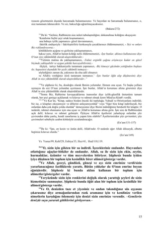 rızasını gözetmenin dışında harcamada bulunmazsınız. Ve hayırdan ne harcamada bulunursanız, o,
size tastamam ödenecektir. Ve siz, haksızlığa uğratılmayacaksınız.
(Bakara/272)
151
De ki: “Geliniz, Rabbinizin size neleri tabulaştırdığını; dokunulmaz kıldığını okuyayım:
‘Kendisine hiçbir şeyi ortak koşmamanızı,
ana babaya iyilik yapmanızı- güzel davranmanızı,
fakirlik endişesiyle / fakirleştiriliriz korkusuyla çocuklarınızı öldürmemenizi, - Sizi ve onları
Biz rızklandırıyoruz.-
kötülüklerin açığına ve gizlisine yaklaşmamanızı,
haksız yere, Allah'ın haram kıldığı nefsi öldürmemenizi, -İşte bunlar, aklınızı kullanasınız diye
O’nun size yükümlülük olarak ulaştırdıklarıdır.-
152
Yetimin malına da yaklaşmamanızı, -Yalnız erginlik çağına erişinceye kadar en güzel
biçimde yaklaşabilir ve uygun şekilde harcayabilirsiniz.-
ölçüyü, tartıyı hakkaniyetle tastamam yapmanızı, -Biz kimseyi gücünün yettiğinden başkası
ile; kapasitesi dışındaki bir şeyle yükümlü tutmayız.-
söylediğiniz zaman da, yakınınız da olsa adil olmanızı
ve Allah'a verdiğiniz sözü tastamam tutmanızı.’ -İşte bunlar öğüt alıp düşünesiniz diye
Allah’ın size yükümlülük olarak ulaştırdıklarıdır.-”
153
Ve şüphesiz ki, bu, dosdoğru olarak Benim yolumdur. Hemen ona uyun. Ve başka yollara
uymayın da sizi O’nun yolundan ayırmasın. İşte bunlar, Allah’ın koruması altına girersiniz diye
Allah’ın size yükümlülük olarak ulaştırdıklarıdır.
154
Sonra Biz, Rablerine kavuşacaklarına inansınlar diye iyilik-güzellik üretenlere tamam
olarak, her şeyi genişçe açıklamak ve kılavuz ve rahmet olmak üzere Mûsâ'ya Kitab'ı verdik.
155-157
Ve Kur’ân, “Kitap, sadece bizden önceki iki topluluğa; Yahudi ve Hristiyanlara indirildi;
biz ise, o kitapları okuyamıyor ve dillerini anlayamıyorduk” veya “Eğer bize kitap indirilseydi, biz
onlardan daha çok doğru yolda olurduk” demeyesiniz diye Bizim indirdiğimiz bereketli bir kitaptır. O
nedenle, rahmet olunmanız için ona uyun ve Allah'ın koruması altına girin. İşte size de Rabbinizden
açık delil, kılavuz ve rahmet gelmiştir. Öyleyse Allah'ın âyetlerini yalanlayıp onlardan yüz
çevirenden daha yanlış, kendi zararlarına iş yapan kim olabilir? Âyetlerimizden yüz çevirenleri, yüz
çevirmeleri sebebiyle azabın kötüsüyle cezalandıracağız.
(En’am/151-157)
149
De ki: “İşte, en kesin ve üstün delil, Allah'ındır. O nedenle eğer Allah dileseydi, elbette
hepinize kılavuz olurdu.”
(En’am/149)
Ve Yunus/99, Kehf/29, Enbiya/35, Hıcr/41, Hud/118,119.
10,11
O, sizin için gökten bir su indirdi. İçecekleriniz ondandır. Hayvanları
otlattığınız ağaçlar-bitkiler de ondandır. Allah, su ile sizin için ekin, zeytin,
hurmalıklar, üzümler ve tüm meyvelerden bitiriyor. Şüphesiz bunda iyiden
iyiye düşünen bir toplum için kesinlikle birer alâmet/gösterge vardır.
12
Ve Allah, geceyi, gündüzü, güneşi ve ayı sizin emrinize verdi/sizin
yararlanacağınız özelliklerde yarattı. Bütün yıldızlar da O'nun emrine boyun
eğmişlerdir. Şüphesiz ki bunda aklını kullanan bir toplum için
alâmetler/göstergeler vardır.
13
Yeryüzünde sizin için renklerini değişik olarak yarattığı şeyleri de sizin
hizmetinize sunmuştur. Şüphesiz bunda öğüt alan bir toplum için kesinlikle bir
alâmet/gösterge vardır.
14
Ve O, denizden taze et yiyesiniz ve ondan takındığınız süs eşyasını
çıkarasınız diye armağanlarından rızık aramanız için ve kendinize verilen
nimetlerin karşılığını ödemeniz için denizi sizin emrinize verendir. –Gemilerin
denizde suyu yararak gittiklerini görüyorsun.–
15
 