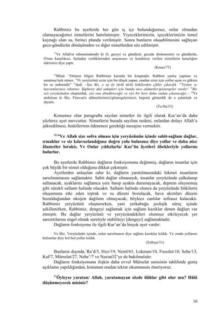 Rabbimiz bu ayetlerde her gün iç içe bulunduğumuz, onlar olmadan
olamayacağımız nimetlerini hatırlatmıştır. Yiyeceklerimizin, içeceklerimizin temel
kaynağı olan su, birinci planda verilmiştir. Sonra bunların oluşabilmesini sağlayan
gece-gündüzün dönüşümden ve diğer nimetlerden söz edilmiştir.
73
Ve Allah'ın rahmetindendir ki O, geceyi ve gündüzü; gecede dinlenesiniz ve gündüzün,
O'nun karşılıksız, fazladan verdiklerinden arayasınız ve kendinize verilen nimetlerin karşılığını
ödersiniz diye yaptı.
(Kasas/73)
52
Mûsâ: “Onların bilgisi Rabbimin katında bir kitaptadır. Rabbim yanlış yapmaz ve
unutmaz/terk etmez. 53
O, yeryüzünü sizin için bir döşek yapan, oradan sizin için yollar açan ve gökten
bir su indirendir” 52
dedi. –İşte Biz, o su ile türlü türlü bitkilerden çiftler çıkardık. 54
Yiyiniz ve
hayvanlarınızı otlatınız. Şüphesiz akıl sahipleri için bunda nice alâmetler/göstergeler vardır! 55
Biz
sizi yeryüzünden oluşturduk, sizi ona döndüreceğiz ve sizi bir kere daha ondan çıkaracağız.– 56
Ve
andolsun ki Biz, Firavun'a alâmetlerimizi/göstergelerimizi; hepsini gösterdik de o yalanladı ve
dayattı.
(Ta Ha/53)
Konumuz olan paragrafta sayılan nimetler ile ilgili olarak Kur’an’da daha
yüzlerce ayet mevcuttur. Nimetlerin burada sayılma nedeni, onlardan dolayı Allah’a
şükredilmesi, bedellerinin ödenmesi gerektiği mesajını vermektir.
15,16
Ve Allah size sofra olması için yeryüzünün içinde sabit-sağlam dağlar,
ırmaklar ve siz kılavuzlandığınız doğru yolu bulasınız diye yollar ve daha nice
âlametler bıraktı. Ve Onlar yıldızlarla/ Kur’ân âyetleri öbekleriyle yollarını
bulurlar.
Bu ayetlerde Rabbimiz dağların fonksiyonuna değinmiş, dağların insanlar için
çok büyük bir nimet olduğuna dikkat çekmiştir.
Ayetlerden anlaşılan odur ki, dağların yaratılmasındaki hikmet insanların
sarsılmamasını sağlamaktır. Sabit dağlar olmasaydı, insanlar yeryüzünde çalkalanıp
sallanacak, ayaklarını sağlamca yere basıp ayakta duramayacak, deprem oluyormuş
gibi sürekli sallantı halinde olacaktı. Sallantı halinde olunca da yeryüzünde bitkilerin
oluşumuna etki eden toprak ve su düzeni bozulacak, hava akımları düzeni
bozulduğundan oksijen dağılımı olmayacak; böylece canlılar sofrasız kalacaktı.
Rabbimiz yeryüzünü oluştururken, yani yerkabuğu jeolojik süreç içinde
şekillenirken, Rabbimiz, dengeyi sağlamak için sağlam kazıklar denen dağları var
etmiştir. Bu dağlar yeryüzünü ve yeryüzündekileri olumsuz etkileyecek yer
sarsıntılarına engel olmak suretiyle stabiliteyi [dengeyi] sağlamaktadır.
Dağların fonksiyonu ile ilgili Kur’an’da birçok ayet vardır:
Ve Biz, Yeryüzünün içinde, onlar sarsılmasın diye sağlam kazıklar kıldık. Ve orada yollarını
bulsunlar diye bol bol yollar kıldık.
(Enbiya/31)
Bunların dışında, Ra’d/3, Hıcr/19, Neml/61, Lokman/10, Fussılet/10, Sebe/13,
Kaf/7, Mürselat/27, Nebe’/7 ve Naziat32’ye de bakılmalıdır.
Dağların fonksiyonuna ilişkin daha evvel Mürselat suresinin tahlilinde geniş
açıklama yapıldığından, konunun oradan tekrar okunmasını öneriyoruz.
17
Öyleyse yaratan/ Allah, yaratamayan sözde ilâhlar gibi olur mu? Hâlâ
düşünmeyecek misiniz?
16
 