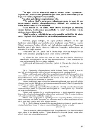 18
Ve eğer Allah'ın nimetlerini sayacak olsanız, onları sayamazsınız.
Şüphesiz ki Allah kullarının günahlarını çok örten, onları cezalandırmayan ve
bağışı bol olandır, engin merhamet sahibidir.
19
Ve Allah, gizlediğinizi ve açıkladığınızı bilir.
20,21
Ve onların Allah'ın astlarından yakardıkları şeyler herhangi bir şey
oluşturamazlar, kendileri oluşturulmuşlardır, ölülerdir, diri değildirler. Ne
zaman dirileceklerini de tam bilemezler.
22
Sizin ilâhınız tek bir ilâhtır. Artık âhirete inanmayan şu kimseler;
onların kalpleri, tanıtmamaya çalışmaktadır ve onlar, kendilerinin büyük
olduğuna inanan kimselerdir.
23
Allah'ın, onların gizlediklerini ve açığa vurduklarını bildiğine hiç şüphe
yoktur. Şüphesiz Allah, kendilerinin büyük olduğuna inananları sevmez.
Rabbimiz, gerçek ilahlığını, her şeyin yaratıcısı olduğunu ve her şeyi
Kendisinin idare ettiğini açık kanıtlarla ortaya koyduktan sonra, “Öyleyse yaratan
[Allah], yaratmayan [putlar] gibi olur mu? Hala düşünmeyecek misiniz?” buyurarak
Kendisini gereği gibi takdir edemeyen inkârcıları kınamakta, akılsızlıklarını ve
nankörlüklerini eleştirmektedir.
Sahte ilahlar ile “Tek Gerçek İlah”ın farkını ortaya koyan ve “Gerçek İlah”ın
doğru olarak tanınması gerektiği mesajını veren onlarca ayet vardır:
73
Ey insanlar! Bir örnek verilmektedir, şimdi ona kulak verin: Sizin Allah'ın astlarından şu
yakardıklarınız bir araya gelseler bile, bir sineği asla oluşturamazlar. Ve sinek onlardan bir şey
kapsa onu kurtaramazlar. İsteyen ve istenen güçsüzdür.
74
Allah'ı gereği gibi değerlendirip bilemediler. Şüphesiz ki Allah çok kuvvetlidir, her şeye
üstündür.
(Hacc/73, 74)
59
De ki: “Tüm övgüler, Allah'a mahsustur; başkası övülemez. Esenlik, güvenlik de seçip arı-
duru hâle getirdiği kullarınadır. Allah mı hayırlıdır, yoksa onların ortak koştuğu şeyler mi?”
60
Onların ortak koştuğu şeyler mi hayırlıdır ya da gökleri ve yeryüzünü oluşturan, gökten sizin
için su indiren mi? Sonra da Biz onunla, bir ağacını bile bitirmenizin söz konusu olmadığı güzel güzel
bahçeler bitirmişizdir. Allah'la beraber başka bir ilâh mı var! Aksine onlar şirk koşmak sûretiyle
yanlış; kendi zararlarına işte devam eden bir toplumdur.
61
Onların ortak koştuğu şeyler mi hayırlıdır ya da yeryüzünü barınak yapan, aralarında nehirler
oluşturan, onun için sabit dağlar koyan ve iki deniz arasına engel koyan mı? Allah ile beraber bir ilâh
mı var? Tam tersi onların çoğu bilmiyorlar.
62
Onların ortak koştuğu şeyler mi hayırlıdır ya da kendine yalvardığı zaman bunalmışa karşılık
veren ve kötülüğü gideren, sizi yeryüzünün halifeleri yapan mı? Allah'ın yanında başka bir ilâh mı
var? Çok az düşünüyorsunuz!
63
Onların ortak koştuğu şeyler mi hayırlıdır ya da karanın ve denizin karanlıkları içinde size
kılavuz olan, rahmetinin önünde rüzgârları müjdeci olarak gönderen mi? Allah ile beraber bir ilâh mı
var? Allah onların koştukları ortaklardan çok yücedir.
64
Onların ortak koştuğu şeyler mi hayırlıdır ya da önce oluşturmayı başlatan, sonra onu iade
edecek olan ve sizi hem gökten, hem yerden rızıklandıran mı? Allah ile beraber başka bir ilâh mı var?
De ki: “Eğer doğru kimseler iseniz, kesin delilinizi getiriniz!”
65
De ki: “Gaybi; göklerde ve yerde görülmeyeni, duyulmayanı, sezilmeyeni, geçmişi, geleceği
Allah'tan başka kimse bilmez. Ve onlar, ne zaman diriltileceklerinin bilincine varmazlar.
(Neml/59-65)
194
Allah'ın astlarından yakardığınız kimseler, tıpkı sizin gibi kullardır. Eğer doğru iseniz haydi
onları çağırın da size karşılık versinler. 195
Onların kendileriyle yürüyecek ayakları, tutacak elleri,
görecek gözleri veya işitecek kulakları mı var?
(A’raf/195)
17
 