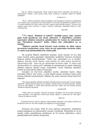 11
İşte bu, Allah'ın oluşturmasıdır. Haydi, gösterin Bana! O'nun astlarından olan kimseler ne
oluşturmuştur? Aslında o şirk koşarak yanlış; kendi zararlarına iş yapanlar, apaçık bir sapıklık
içindedirler.
(Lokman/11)
40
De ki: “Allah'ın astlarından yakarıp durduğunuz ortak koştuğunuz kimseleri hiç düşündünüz
mü? Gösterin bana, yeryüzünden neyi oluşturmuşlar? Ya da onlar için göklerde bir ortaklık mı var?
Ya da Biz kendilerine bir kitap vermişiz de onlar, ondan bir delil üzerinde midirler?” Tam tersi, şirk
koşarak yanlış; kendi zararlarına iş yapan o kimseler, birbirlerine, aldatmadan başka bir vaatte
bulunmuyorlar.
(Fatır/40)
24,25
Ve onlara: “Rabbiniz ne indirdi?” denildiği zaman, onlar, kıyâmet
günü, kendi günahlarını tam olarak yüklenmek ve bilgisizlikleri yüzünden
saptırmakta oldukları kimselerin günahlarından bir kısmını da yüklenmeleri
için, “Öncekilerin efsaneleri” dediler. Dikkat edin, yüklendikleri şey ne
kötüdür!
26
Şüphesiz onlardan önceki kimseler tuzak kurdular da Allah, onların
duvarlarına temellerinden vurdu. Sonra da çatı tepelerinden üzerlerine çöktü.
Ve onlara azap akledemedikleri bir yönden geldi.
Bu ayetlerde Mekkeli müşriklerin tutumları, yanlış inançları bir kez daha
ortaya konarak onlara geçmişteki toplumlardan kendilerine benzeyen kavimlerin
başlarına gelenler hatırlatılmaktadır. “Dikkat edin, yüklendikleri şey ne kötüdür!
Şüphesiz onlardan önceki kimseler tuzak kurdular da Allah onların duvarlarına
temellerinden geldi. Sonra da çatı tepelerinden üzerlerine çöktü. Ve onlara azap
akledemedikleri bir yönden geldi” şeklindeki bu hatırlatmayla bu nankör inkârcılara
akıllarını başlarına almaları mesajı verilmektedir. Ayetin ifadesinde müşriklere
yönelik ileri derecede bir tehdit söz konusudur.
Gerçekten de Kur’an’da nakledilen kıssalar, arkeolojik kazılar, dünya
üzerindeki binlerce ören yerleri ve tarihi bilgiler geçmiş kavimlerin başına gelen
korkunç felaketleri göstermektedir. Rabbimiz bu uyarıyı önemine binaen birçok kez
yapmıştır:
40
İşte hepsini günahları sebebiyle yakaladık: Onlardan kiminin üzerine taşlar savuran rüzgârlar
gönderdik, onlardan kimini korkunç bir ses yakaladı, onlardan kimini yerin dibine geçirdik, onlardan
kimini de suda boğduk. Ve Allah onlara haksızlık etmiyordu velâkin onlar şirk koşmak sûretiyle
kendilerine haksızlık ediyorlardı.
(Ankebut/40)
16
Fakat onlar yüz çevirdiler; nimetlerin karşılığını ödemediler. Biz de üzerlerine barajların
selini salıverdik ve iki bahçelerini onlara buruk yemişli, ılgınlık ve içinde biraz da “sidir ağacı”
bulunan iki bahçeye çevirdik.
(Sebe/16)
6
İnsanlardan kimi de vardır ki, bilgisizce Allah yolundan saptırmak ve onu eğlence edinmek için
laf eğlencesi satın alır. İşte onlar, kendileri için aşağılayıcı bir azap olanlardır.
(Lokman/6)
Konumuz olan ayetler, Allah ile savaş yapmaya yeltenenlerin, etkiledikleri
kişilerin günahlarını da yüklenecekleri mesajını vermektedir. Bilinmelidir ki, bu tür
insanlar yoldan çıkardıklarının günahlarının da bir kısmını yüklenirken, onların
günahlarından da bir eksilme olmayacaktır.
18
 