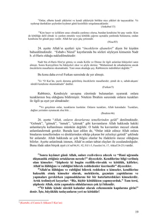 13
Onlar, elbette kendi yüklerini ve kendi yükleriyle birlikte nice yükleri de taşıyacaklar. Ve
uydurup durdukları şeylerden kıyâmet günü kesinlikle sorgulanacaklardır.
(Ankebut/13)
85
Kim hayır ve iyiliklere aracı olmakla yardımcı olursa, bundan kendisine bir pay vardır. Kim
de kötülüğe delil olmak ve yardım etmekle veya kötülük çığırını açmakla yardımda bulunursa, ondan
kendisine bir günah payı vardır. Allah her şeye güç yetirendir.
(Nisa/85)
24. ayette Allah’ın ayetleri için “öncekilerin efsaneleri” diyen bir kişiden
bahsedilmektedir. “Esbab-ı Nüzul” kayıtlarında bu sözleri söyleyen kimsenin Nadr
b. el-Haris olduğu nakledilmektedir:
Nadr bin el-Haris Hire'ye gitmiş ve orada Kelile ve Dimne ile ilgili anlatılan hikâyeleri satın
almıştı. Sonra Kureyşlilere bu hikâyeleri okur ve şöyle dermiş: “Muhammed de arkadaşlarına ancak
öncekilerin masallarını okumaktadır. Yani onun okuduğu şey, Rabbimizin indirdikleri değildir.”3
Bu konu daha evvel Furkan suresinde de yer almıştı.
5
Ve “O Kur’ân, yazılı duruma getirilmiş öncekilerin masallarıdır; şimdi de o, sabah-akşam/
sürekli kendisine okunmaktadır” dediler.
(Furkan/5)
Rabbimiz, Kendisiyle savaşma cüretinde bulunanları uyararak onlara
tuzaklarının boş olduğunu bildirmiştir. Nitekim İbrahim suresinde onların tuzakları
ile ilgili şu ayet yer almaktadır:
46
Ve gerçekten onlar, tuzaklarını kurdular. Onların tuzakları, Allah katındadır. Tuzakları,
dağları yerinden oynatacak olsa bile…
(İbrahim/46)
26. ayette “Allah, onların duvarlarına temellerinden geldi” denilmektedir.
“Gelmek”, “gitmek”, “inmek”, “çıkmak” gibi kavramların Allah hakkında hakiki
anlamlarıyla kullanılması mümkün değildir. O halde bu kavramları mecazî olarak
anlamlandırmak gerekir. Burada kast edilen de, “Onlar inkâr edince Allah onlara
binalarını temellerinden ve direklerinden söküp çıkaran bir zelzeleyi getirdi” şeklinde
bir anlamdır. Allah hakkında az çok bilgisi olanlar bu ifadelerin mecaz olduğunu
bilirler. Ayette anlatılmak istenen, Allah’ın onları tabiat olayları ile cezalandırdığıdır.
Bunu ifade eden birçok ayet (A’raf/84,91, 92, Fil/1-5, Fussilet/16, 17, Ahkaf/24-25) vardır.
27
Sonra kıyâmet günü Allah, onları rezil-rüsva edecek ve “Hani uğrunda
düşmanlık ettiğiniz ortaklarım nerede?” diyecektir. Kendilerine bilgi verilmiş
olan kimseler: “Şüphesiz ki bugün rezillik-rüsvalık ve kötülük, kâfirler;
Allah'ın ilâhlığını ve rabliğini bilerek reddedenler üzerinedir” diyecekler.
28
Allah'ın ilâhlığını ve rabliğini bilerek reddeden o kimseler, kendilerine
haksızlık etmiş kimseler olarak, meleklerin, geçmişte yaptıklarını ve
yapmaları gerekirken yapmadıklarını bir bir hatırlattırdıkları kimselerdir.
Artık teslimiyeti koyarlar: “Biz, hiçbir kötülükten yapmıyorduk.” Tam tersi,
şüphesiz Allah, sizin yapmakta olduklarınızı çok iyi bilendir.
“29
O hâlde içinde sürekli kalanlar olarak cehennemin kapılarına girin!”
denir. İşte, büyüklük taslayanların yeri ne kötüdür!
3
(Kurtubi; el Camiu li Ahkami’l Kur’an)
19
 