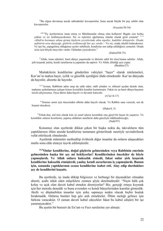 35
Bu olgun davranışa ancak sabredenler kavuşturulur, buna ancak büyük bir pay sahibi olan
kavuşturulur.
(Fussılet/30-34)
“68-70
Ey âyetlerimize iman etmiş ve Müslümanlar olmuş olan kullarım! Bugün size korku
yoktur ve siz üzülmeyeceksiniz. Siz ve eşleriniz ağırlanmış olanlar olarak girin cennete! 71-73
-Allah'ın koruması altına girmiş kişilerin çevrelerinde altın tepsiler, kadehler dolaştırılır. Orada
nefislerin arzu duyacağı, gözlerin zevkleneceği her şey vardır.– Ve siz, orada sürekli kalacaksınız.
Ve işte bu, yapagelmiş olduğunuz şeyler sebebiyle, kendisine son sahip edildiğiniz cennettir. Orada
sizin için birçok meyveler vardır. Onlardan yiyeceksiniz.”
(Zuhruf/68-73)
27
Allah, iman edenleri, basit dünya yaşamında ve âhirette sabit bir söze/imana sabitler. Allah,
şirk koşarak yanlış; kendi zararlarına iş yapanları da saptırır. Ve Allah, dilediği şeyi yapar.
(İbrahim/27)
Muttakilerin kendilerine gönderilen vahiyleri “hayır” olarak nitelemeleri,
Kur’an’ın mahza hayır, iyilik ve güzellik içerdiğini ifade etmektedir. Kur’an dünyada
da hayırdır, ahırette de hayırdır.
14-17
Arınan, Rabbinin adını anıp da salât eden; mâlî yönden ve zihinsel açıdan destek olan;
toplumu aydınlatmaya çalışan kimse kesinlikle kendini kurtarmıştır. Fakat siz şu basit dünya hayatını
tercih ediyorsunuz. Oysa âhiret daha hayırlı ve devamlı kalıcıdır.
(A’la/14-17)
4,5
Sonrası senin için öncesinden elbette daha hayırlı olacak. Ve Rabbin sana verecek, sen de
hoşnut olacaksın.
(Duha/4, 5)
97
Erkek-dişi, mü’min olarak kim iyi amel işlerse kesinlikle onu güzel bir hayat ile yaşatırız. Ve
kesinlikle onların ücretlerini, yapmış oldukları amellerin daha güzeliyle ödüllendireceğiz.
(Nahl/97)
Konumuz olan ayetlerde dikkat çeken bir başka nokta da, takvalıların tüm
yaptıklarının ölüm anında kendilerine tastamam gösterilmek suretiyle sevindirilerek
vefat ettirilecek olmalarıdır.
Ayetlerde müminler methedilip övülerek diğer insanlar da onların ulaşacakları
mutlu sonu elde etmeye teşvik edilmişlerdir.
33,34
Onlar kendilerine, doğal güçlerin gelmesinden veya Rabbinin emrinin
gelmesinden başka bir şey mi bekliyorlar! Kendilerinden öncekiler de böyle
yapmışlardı. Ve Allah onlara haksızlık etmedi, fakat onlar şirk koşarak
kendilerine haksızlık etmişlerdi, yanlış; kendi zararlarına iş yapmışlardı. Bunun
için, sonunda yaptıklarının cezası kendilerine isabet etti. Alay edip durdukları
şey de kendilerini kuşattı.
Bu ayetlerde, işi inada döküp bilgisizce ve herhangi bir dayanakları olmadan
ahıreti, azabı inkâr eden müşriklere zımnen şöyle denilmektedir: “Niçin hâlâ çok
kolay ve açık olan daveti kabul etmekte direniyorlar? Biz, gerçeği ortaya koymak
için her metodu denedik ve buna evrenden ve kendi bünyelerinden kanıtlar gösterdik.
Akıllı ve düşünebilen insanlar için şirke sapmaya neden olacak hiçbir boşluk
bırakmadık. Onlarsa bunları hep göz ardı etmekteler. Ölüm meleği gelince işin
farkına varacaklar. O zaman daveti kabul edecekler fakat bu kabul edişleri bir işe
yaramayacaktır.”
Bu ayetin bir benzeri de En’am ve Fecr surelerine yer almıştı:
22
 