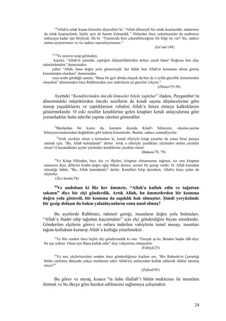 148
Allah'a ortak koşan kimseler diyecekler ki: “Allah dileseydi biz ortak koşmazdık, atalarımız
da ortak koşmazlardı, hiçbir şeyi de haram kılmazdık.” Onlardan önce yalanlayanlar da azabımızı
tadıncaya kadar işte böyleydi. De ki: “Yanınızda bize çıkarabileceğiniz bir bilgi mi var? Siz, sadece
zanna uyuyorsunuz ve siz sadece saçmalıyorsunuz.”
(En’am/148)
55-58
Ve ansızın azap gelmeden,
kişinin, “Allah'ın yanında, yaptığım ölçüsüzlüklerden dolayı yazık bana! Doğrusu ben alay
edenlerdendim” demesinden
yahut “Allah, bana doğru yolu gösterseydi, her hâlde ben Allah'ın koruması altına girmiş
kimselerden olurdum” demesinden
veya azabı gördüğü zaman, “Bana bir geri dönüş olsaydı da ben de o iyilik-güzellik üretenlerden
olsaydım” demesinden önce Rabbinizden size indirilenin en güzelini izleyin.”
(Zümer/55-58)
Ayetteki “Kendilerinden önceki kimseler böyle yaptılar” ifadesi, Peygamber’in
dönemindeki müşriklerden önceki nesillerin de kendi saçma düşüncelerine göre
inanıp yaşadıklarını ve yaptıklarının vebalini Allah’a fatura etmeye kalktıklarını
göstermektedir. O eski nesiller kendilerine gelen kitapları kendi anlayışlarına göre
yorumladılar hatta tahrifat yapma cüretini gösterdiler.
78
Bunlardan bir kısmı da, kuruntu dışında Kitab'ı bilmeyen, okuma-yazma
bilmeyen/analarından doğdukları gibi kalmış kimselerdir. Bunlar, sadece zannediyorlar.
79
Artık yazıklar olsun o kimselere ki, kendi elleriyle kitap yazarlar da sonra biraz paraya
satmak için, “Bu, Allah katındandır” derler. Artık o elleriyle yazdıkları yüzünden onlara yazıklar
olsun! O kazandıkları şeyler yüzünden kendilerine yazıklar olsun!
(Bakara/78, 79)
78
Ve Kitap Ehlinden, bazı söz ve ilkeleri, kitaptan olmamasına rağmen, siz onu kitaptan
sanasınız diye, dillerini kitaba doğru eğip büken akılsız, serseri bir gurup vardır. O, Allah katından
olmadığı hâlde, “Bu, Allah katındandır” derler. Kendileri bilip dururken, Allah'a karşı yalan da
söylerler.
(Âl-i Imrân/78)
36
Ve andolsun ki Biz her ümmete, “Allah'a kulluk edin ve tağuttan
sakının” diye bir elçi gönderdik. Artık Allah, bu ümmetlerden bir kısmına
doğru yolu gösterdi, bir kısmına da sapıklık hak olmuştur. Şimdi yeryüzünde
bir gezip dolaşın da bakın yalanlayanların sonu nasıl olmuş?
Bu ayetlerde Rabbimiz, rahmeti gereği, insanların doğru yolu bulmaları,
“Allah’a ibadet edip tağuttan kaçınmaları” için elçi gönderdiğini beyan etmektedir.
Gönderilen elçilerin görevi ve onlara indirilen vahiylerin temel mesajı, insanları
tağuta kulluktan kurtarıp Allah’a kulluğa yöneltmektir.
25
Ve Biz senden önce hiçbir elçi göndermedik ki ona: “Gerçek şu ki, Benden başka ilâh diye
bir şey yoktur. Onun için Bana kulluk edin” diye vahyetmiş olmayalım.
(Enbiyâ/25)
45
Ve sen, elçilerimizden senden önce gönderdiğimiz kişilere sor, “Biz Rahmân'ın [yarattığı
bütün canlılara dünyada çokça merhamet eden Allah'ın] astlarından kulluk edilecek ilâhlar tanımış
mıyız?”
(Zuhruf/45)
Bu görev ve mesaj, kısaca “la ilahe illallah”ı bütün muktezası ile insanlara
iletmek ve bu ilkeye göre hareket edilmesini sağlamaya çalışmaktır.
24
 