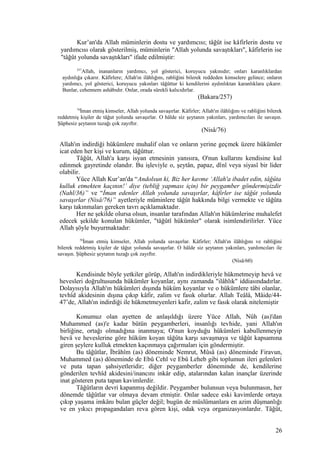 Kur’an'da Allah müminlerin dostu ve yardımcısı; tâğût ise kâfirlerin dostu ve
yardımcısı olarak gösterilmiş, müminlerin "Allah yolunda savaştıkları", kâfirlerin ise
"tâğût yolunda savaştıkları" ifade edilmiştir:
257
Allah, inananların yardımcı, yol gösterici, koruyucu yakınıdır; onları karanlıklardan
aydınlığa çıkarır. Kâfirlere; Allah'ın ilâhlığını, rabliğini bilerek reddeden kimselere gelince; onların
yardımcı, yol gösterici, koruyucu yakınları tâğûttur ki kendilerini aydınlıktan karanlıklara çıkarır.
Bunlar, cehennem ashâbıdır. Onlar, orada sürekli kalıcıdırlar.
(Bakara/257)
76
İman etmiş kimseler, Allah yolunda savaşırlar. Kâfirler; Allah'ın ilâhlığını ve rabliğini bilerek
reddetmiş kişiler de tâğut yolunda savaşırlar. O hâlde siz şeytanın yakınları, yardımcıları ile savaşın.
Şüphesiz şeytanın tuzağı çok zayıftır.
(Nisâ/76)
Allah'ın indirdiği hükümlere muhalif olan ve onların yerine geçmek üzere hükümler
icat eden her kişi ve kurum, tâğûttur.
Tâğût, Allah'a karşı isyan etmesinin yanısıra, O'nun kullarını kendisine kul
edinmek gayretinde olandır. Bu işleviyle o, şeytân, papaz, dînî veya siyasî bir lider
olabilir.
Yüce Allah Kur’an'da “Andolsun ki, Biz her kavme ‘Allah'a ibadet edin, tâğûta
kulluk etmekten kaçının!’ diye (tebliğ yapması için) bir peygamber göndermişizdir
(Nahl/36)” ve “İman edenler Allah yolunda savaşırlar, kâfirler ise tâğût yolunda
savaşırlar (Nisâ/76)” ayetleriyle müminlere tâğût hakkında bilgi vermekte ve tâğûta
karşı takınmaları gereken tavrı açıklamaktadır.
Her ne şekilde olursa olsun, insanlar tarafından Allah'ın hükümlerine muhalefet
edecek şekilde konulan hükümler, "tâğûtî hükümler" olarak isimlendirilirler. Yüce
Allah şöyle buyurmaktadır:
76
İman etmiş kimseler, Allah yolunda savaşırlar. Kâfirler; Allah'ın ilâhlığını ve rabliğini
bilerek reddetmiş kişiler de tâğut yolunda savaşırlar. O hâlde siz şeytanın yakınları, yardımcıları ile
savaşın. Şüphesiz şeytanın tuzağı çok zayıftır.
(Nisâ/60)
Kendisinde böyle yetkiler görüp, Allah'ın indirdikleriyle hükmetmeyip hevâ ve
hevesleri doğrultusunda hükümler koyanlar, aynı zamanda "ilâhlık" iddiasındadırlar.
Dolayısıyla Allah'ın hükümleri dışında hüküm koyanlar ve o hükümlere tâbi olanlar,
tevhîd akidesinin dışına çıkıp kâfir, zalim ve fasık olurlar. Allah Teâlâ, Mâide/44-
47’de, Allah'ın indirdiği ile hükmetmeyenleri kafir, zalim ve fasık olarak nitelemiştir
Konumuz olan ayetten de anlaşıldığı üzere Yüce Allah, Nûh (as)'dan
Muhammed (as)'e kadar bütün peygamberleri, insanlığı tevhide, yani Allah'ın
birliğine, ortağı olmadığına inanmaya; O'nun koyduğu hükümleri kabullenmeyip
hevâ ve heveslerine göre hüküm koyan tâğûta karşı savaşmaya ve tâğût kapsamına
giren şeylere kulluk etmekten kaçınmaya çağırmaları için göndermiştir.
Bu tâğûtlar, İbrâhîm (as) döneminde Nemrut, Mûsâ (as) döneminde Firavun,
Muhammed (as) döneminde de Ebû Cehl ve Ebû Leheb gibi toplumun ileri gelenleri
ve puta tapan şahsiyetleridir; diğer peygamberler döneminde de, kendilerine
gönderilen tevhîd akidesini/inancını inkâr edip, atalarından kalan inançlar üzerinde
inat gösteren puta tapan kavimlerdir.
Tâğûtların devri kapanmış değildir. Peygamber bulunsun veya bulunmasın, her
dönemde tâğûtlar var olmaya devam etmiştir. Onlar sadece eski kavimlerde ortaya
çıkıp yaşama imkânı bulan güçler değil; bugün de müslümanlara en azim düşmanlığı
ve en yıkıcı propagandaları reva gören kişi, odak veya organizasyonlardır. Tâğût,
26
 