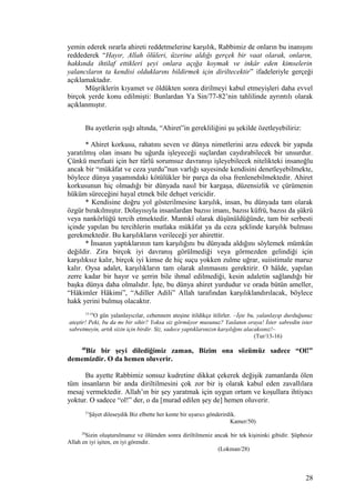 yemin ederek ısrarla ahireti reddetmelerine karşılık, Rabbimiz de onların bu inanışını
reddederek “Hayır, Allah ölüleri, üzerine aldığı gerçek bir vaat olarak, onların,
hakkında ihtilaf ettikleri şeyi onlara açığa koymak ve inkâr eden kimselerin
yalancıların ta kendisi olduklarını bildirmek için diriltecektir” ifadeleriyle gerçeği
açıklamaktadır.
Müşriklerin kıyamet ve öldükten sonra dirilmeyi kabul etmeyişleri daha evvel
birçok yerde konu edilmişti: Bunlardan Ya Sin/77-82’nin tahlilinde ayrıntılı olarak
açıklanmıştır.
Bu ayetlerin ışığı altında, “Ahiret”in gerekliliğini şu şekilde özetleyebiliriz:
* Ahiret korkusu, rahatını seven ve dünya nimetlerini arzu edecek bir yapıda
yaratılmış olan insanı bu uğurda işleyeceği suçlardan caydırabilecek bir unsurdur.
Çünkü menfaati için her türlü sorumsuz davranışı işleyebilecek nitelikteki insanoğlu
ancak bir “mükâfat ve ceza yurdu”nun varlığı sayesinde kendisini denetleyebilmekte,
böylece dünya yaşamındaki kötülükler bir parça da olsa frenlenebilmektedir. Ahiret
korkusunun hiç olmadığı bir dünyada nasıl bir kargaşa, düzensizlik ve çürümenin
hüküm süreceğini hayal etmek bile dehşet vericidir.
* Kendisine doğru yol gösterilmesine karşılık, insan, bu dünyada tam olarak
özgür bırakılmıştır. Dolayısıyla insanlardan bazısı imanı, bazısı küfrü, bazısı da şükrü
veya nankörlüğü tercih etmektedir. Mantıkî olarak düşünüldüğünde, tam bir serbesti
içinde yapılan bu tercihlerin mutlaka mükâfat ya da ceza şeklinde karşılık bulması
gerekmektedir. Bu karşılıkların verileceği yer ahirettir.
* İnsanın yaptıklarının tam karşılığını bu dünyada aldığını söylemek mümkün
değildir. Zira birçok iyi davranış görülmediği veya görmezden gelindiği için
karşılıksız kalır, birçok iyi kimse de hiç suçu yokken zulme uğrar, suiistimale maruz
kalır. Oysa adalet, karşılıkların tam olarak alınmasını gerektirir. O hâlde, yapılan
zerre kadar bir hayır ve şerrin bile ihmal edilmediği, kesin adaletin sağlandığı bir
başka dünya daha olmalıdır. İşte, bu dünya ahiret yurdudur ve orada bütün ameller,
“Hâkimler Hâkimi”, “Adiller Adili” Allah tarafından karşılıklandırılacak, böylece
hakk yerini bulmuş olacaktır.
13-16
O gün yalanlayıcılar, cehennem ateşine itildikçe itilirler. –İşte bu, yalanlayıp durduğunuz
ateştir! Peki, bu da mı bir sihir? Yoksa siz görmüyor musunuz? Yaslanın oraya! İster sabredin ister
sabretmeyin, artık sizin için birdir. Siz, sadece yaptıklarınızın karşılığını alacaksınız!–
(Tur/13-16)
40
Biz bir şeyi dilediğimiz zaman, Bizim ona sözümüz sadece “Ol!”
dememizdir. O da hemen oluverir.
Bu ayette Rabbimiz sonsuz kudretine dikkat çekerek değişik zamanlarda ölen
tüm insanların bir anda diriltilmesini çok zor bir iş olarak kabul eden zavallılara
mesaj vermektedir. Allah’ın bir şey yaratmak için uygun ortam ve koşullara ihtiyacı
yoktur. O sadece “ol!” der, o da [murad edilen şey de] hemen oluverir.
51
Şâyet dileseydik Biz elbette her kente bir uyarıcı gönderirdik.
Kamer/50)
28
Sizin oluşturulmanız ve ölümden sonra diriltilmeniz ancak bir tek kişininki gibidir. Şüphesiz
Allah en iyi işiten, en iyi görendir.
(Lokman/28)
28
 