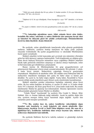 35
Allah için çocuk edinmek diye bir şey yoktur. O, bundan arınıktır. O, bir şeye hükmederse,
ona sadece “Ol” der, o da oluverir.
(Meryem/35)
82
Şüphesiz ki O, bir şeyi dilediğinde, O'nun buyruğu/işi o şeye “Ol!” demektir; o da hemen
oluverir.
(Ya Sin/82)
68
O, yaşatır ve öldürür. Artık O, bir emir gerçekleştirince artık ona sadece ‘Ol!’ der de o, hemen
olur.”
(Mü’min/68)
41,42
Ve haksızlığa uğradıktan sonra Allah yolunda hicret eden kişiler,
kesinlikle Biz onları, sabretmiş ve sadece Rablerine işin sonucunu havale eden
şu kimseleri bu dünyada güzel bir şekilde yerleştireceğiz. Ötekinin/âhiretin
ücreti ise daha büyüktür. Keşke bilselerdi!
Bu ayetlerde, zulme uğradıklarında inançlarında sebat gösterip gerektiğinde
mallarını, mülklerini, yurtlarını bırakıp inançlarını bir başka yerde yaşamak
isteyenler övülmektedir. Bu ayetler peygamberimize ve sıkıntıdaki Müslümanlara
hicret işareti vermektedir.
Mekkeli müşrikler tevhid inancından geri çevirmek için müminlere ellerinden
gelen her türlü işkenceyi yapmaya başlamışlardı. Tarih kitaplarında yer aldığına göre,
İslam daveti başlayıp Kureyş'ten inananların sayısı çoğaldıkça Mekkeli müşrikler
büyük tepki göstererek müminlere sataşmaya ve işkence etmeye başlamışlar, onları
tevhid inancından geri döndürmeye çalışmışlardır.
Bunun üzerine ilk Müslümanlardan bir grup peygamberimizin yol
göstermesiyle Habeşistan’a hicret etmek zorunda kalmışlardır. İlk seferinde 11 erkek,
4 kadın hicret etmiştir. Muhacirlerin çoğunluğu Kureyş’in gençlerinden
oluşmaktaydı. Müşriklerin de akrabaları idiler. Bir müddet sonra Habeşistan’daki bu
muhacirlere müşriklerin inandığına dair yanlış bir haber ulaştı ve hemen geri
döndüler. Ne yazık ki, bu haber doğru değildi. Yanlış haber, Resulullah’ın Necm
suresini tebliği anında müşriklerin gayri ihtiyari secde etmelerinden kaynaklanmıştı.
Mekkeli müşrikler yeniden zulmetmeye başladılar, müminler tekrar hicret
ettiler. Bu kez onlara başkaları da katılmış ve sayıları 83 erkek ve 18 kadın olmak
üzere 101’e ulaşmıştı. Bu ikinci grup Hicret’in 6. yılına kadar orada kaldı. Bu esnada
müslümanlar Medine’de güçlenip kuvvetlenmişlerdi. Durumu öğrenmeleri üzerine
Habeşistandaki göçmenler hemen Medine’ye döndüler.
“Esbabı Nüzul” kayıtlarında4
bu ayetlerin Ebu Cendel b. Süheyl, Bilal,
Habbab, Abis ve Ammar hakkında indiği nakledilir. Ancak bu nakiller doğru bile
olsa, ayetlerin mesajını birkaç kişiye hasretmek doğru değildir. Ayetler tüm
zamanlara şamil mesajlar içermektedir.
43,44
Ve Biz, senden önce de, sadece kendilerine vahyettiğimiz olgun
insanları açık kanıtlarla ve yazılı belgelerle elçi olarak gönderdik. Eğer
bilmiyorsanız, haydiyin Tevrât ve İncîl'i bilen bilginlere sorun. Biz sana da o
öğüdü/Kur’ân'ı, kendilerine indirilmiş olanı ortaya koyman için, onların da
iyiden iyiye düşünmeleri için indirdik.
Bu ayetlerde Rabbimiz Kur’an’ın indiriliş nedenini ve gönderdiği elçilerin
4
(Vahıdi; Esbabü’n-Nüzul, İbn Cerir, İbn Ebi Hatim)
29
 